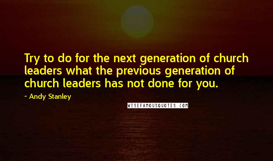 Andy Stanley Quotes: Try to do for the next generation of church leaders what the previous generation of church leaders has not done for you.