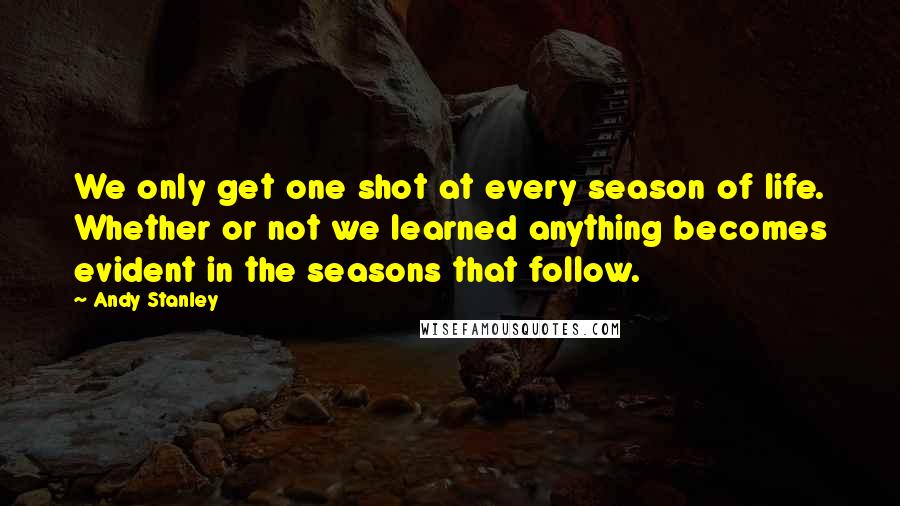 Andy Stanley Quotes: We only get one shot at every season of life. Whether or not we learned anything becomes evident in the seasons that follow.