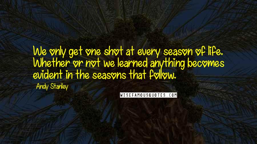 Andy Stanley Quotes: We only get one shot at every season of life. Whether or not we learned anything becomes evident in the seasons that follow.