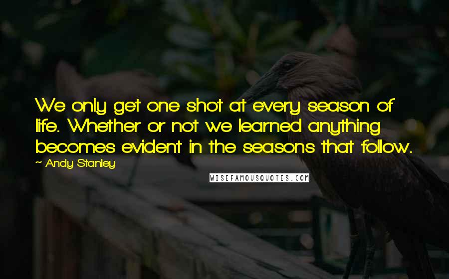 Andy Stanley Quotes: We only get one shot at every season of life. Whether or not we learned anything becomes evident in the seasons that follow.