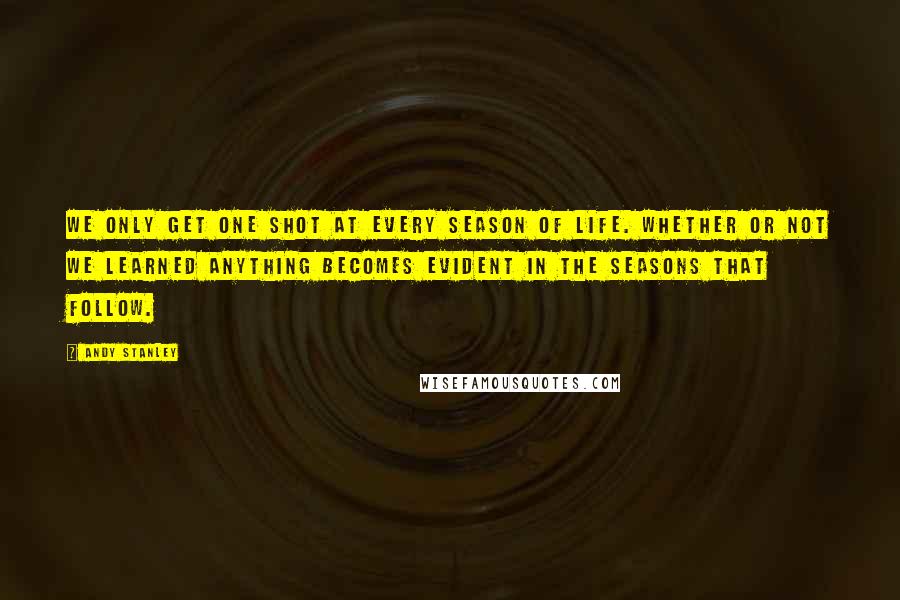 Andy Stanley Quotes: We only get one shot at every season of life. Whether or not we learned anything becomes evident in the seasons that follow.
