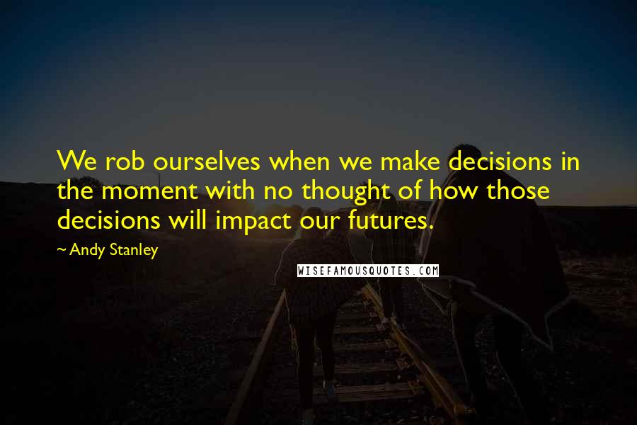 Andy Stanley Quotes: We rob ourselves when we make decisions in the moment with no thought of how those decisions will impact our futures.