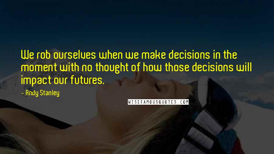 Andy Stanley Quotes: We rob ourselves when we make decisions in the moment with no thought of how those decisions will impact our futures.