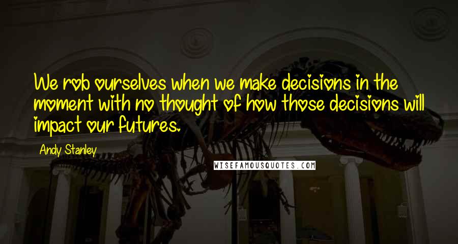 Andy Stanley Quotes: We rob ourselves when we make decisions in the moment with no thought of how those decisions will impact our futures.