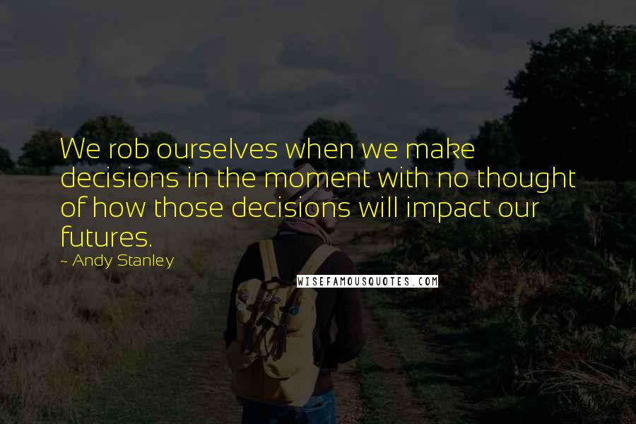 Andy Stanley Quotes: We rob ourselves when we make decisions in the moment with no thought of how those decisions will impact our futures.