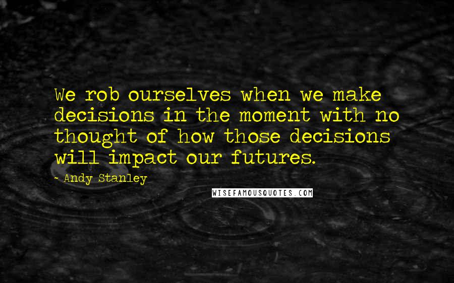 Andy Stanley Quotes: We rob ourselves when we make decisions in the moment with no thought of how those decisions will impact our futures.