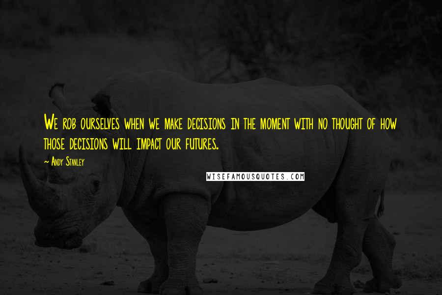 Andy Stanley Quotes: We rob ourselves when we make decisions in the moment with no thought of how those decisions will impact our futures.