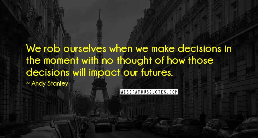 Andy Stanley Quotes: We rob ourselves when we make decisions in the moment with no thought of how those decisions will impact our futures.