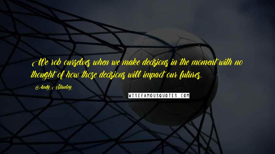 Andy Stanley Quotes: We rob ourselves when we make decisions in the moment with no thought of how those decisions will impact our futures.