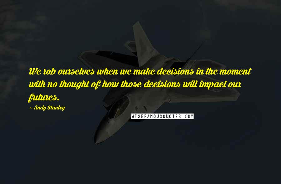 Andy Stanley Quotes: We rob ourselves when we make decisions in the moment with no thought of how those decisions will impact our futures.