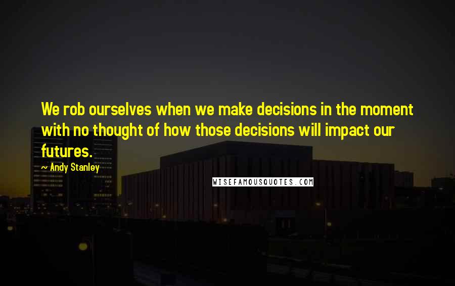 Andy Stanley Quotes: We rob ourselves when we make decisions in the moment with no thought of how those decisions will impact our futures.