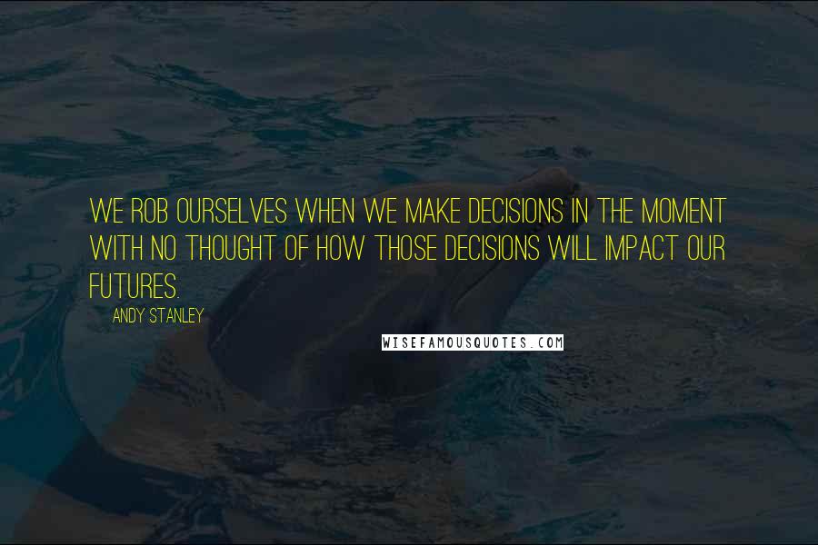 Andy Stanley Quotes: We rob ourselves when we make decisions in the moment with no thought of how those decisions will impact our futures.
