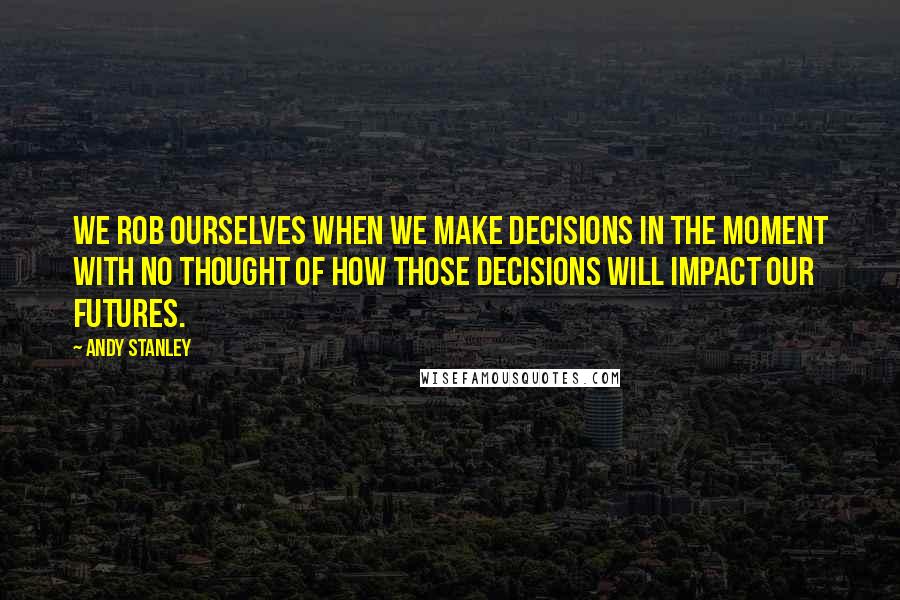 Andy Stanley Quotes: We rob ourselves when we make decisions in the moment with no thought of how those decisions will impact our futures.