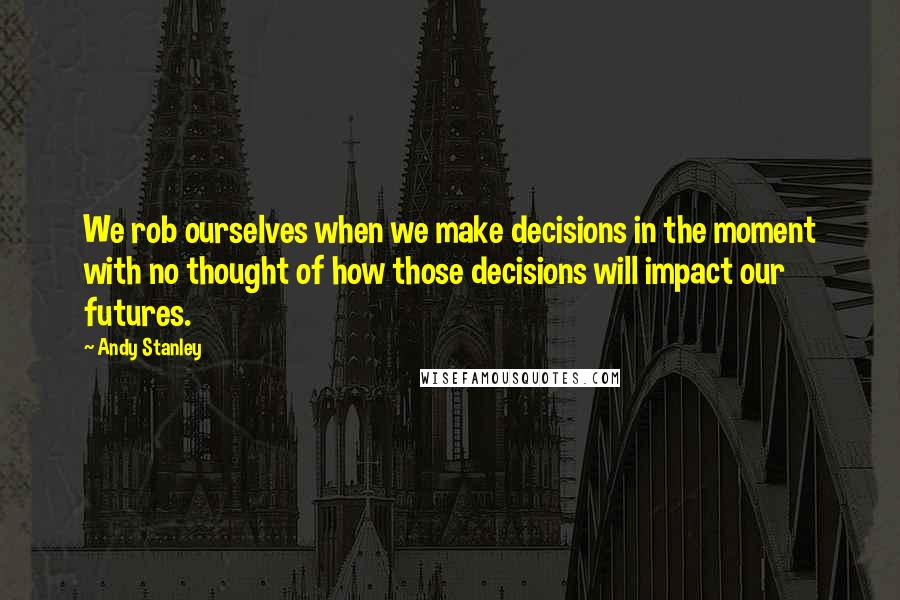 Andy Stanley Quotes: We rob ourselves when we make decisions in the moment with no thought of how those decisions will impact our futures.