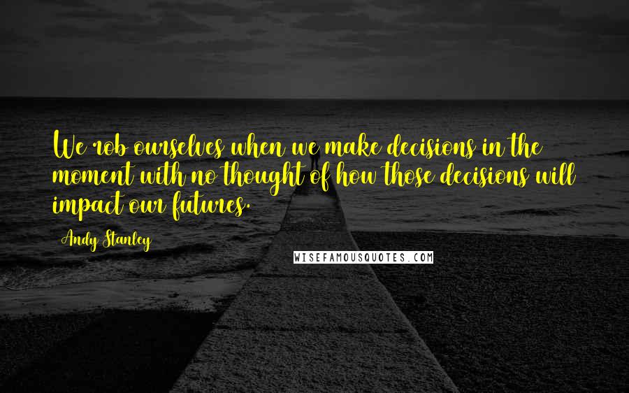 Andy Stanley Quotes: We rob ourselves when we make decisions in the moment with no thought of how those decisions will impact our futures.