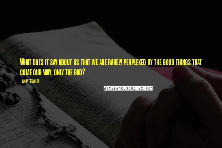 Andy Stanley Quotes: What does it say about us that we are rarely perplexed by the good things that come our way, only the bad?