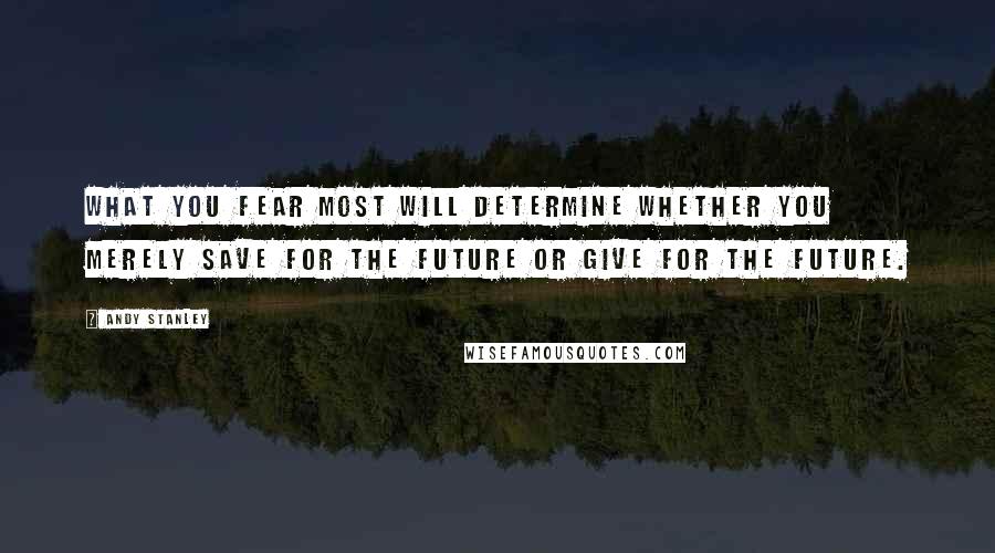 Andy Stanley Quotes: What you fear most will determine whether you merely save for the future or give for the future.