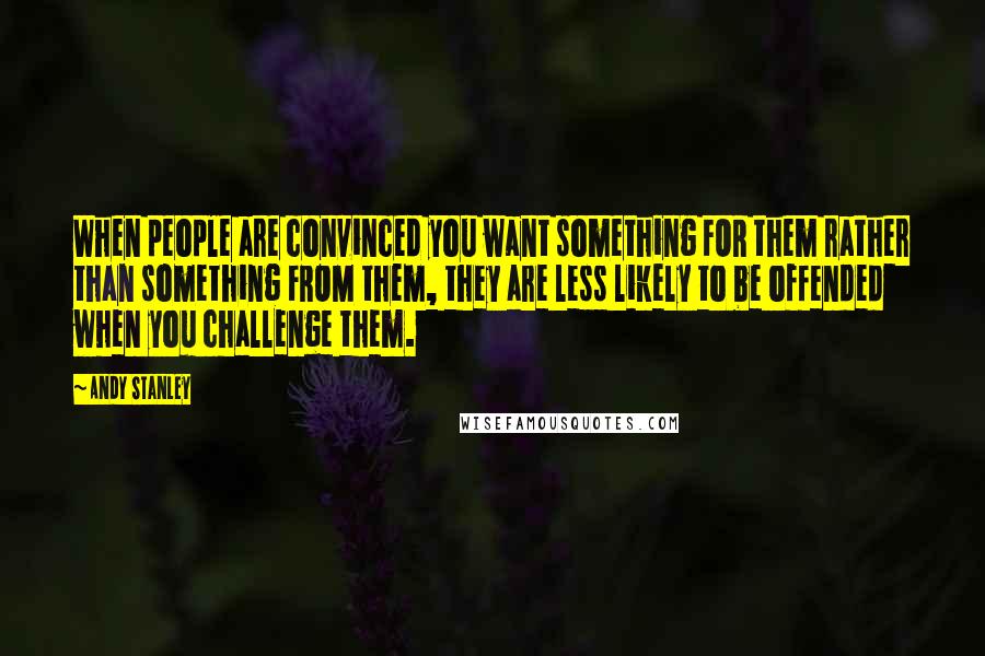 Andy Stanley Quotes: When people are convinced you want something FOR them rather than something FROM them, they are less likely to be offended when you challenge them.