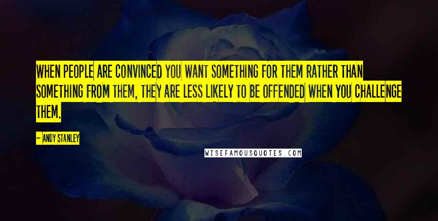 Andy Stanley Quotes: When people are convinced you want something FOR them rather than something FROM them, they are less likely to be offended when you challenge them.