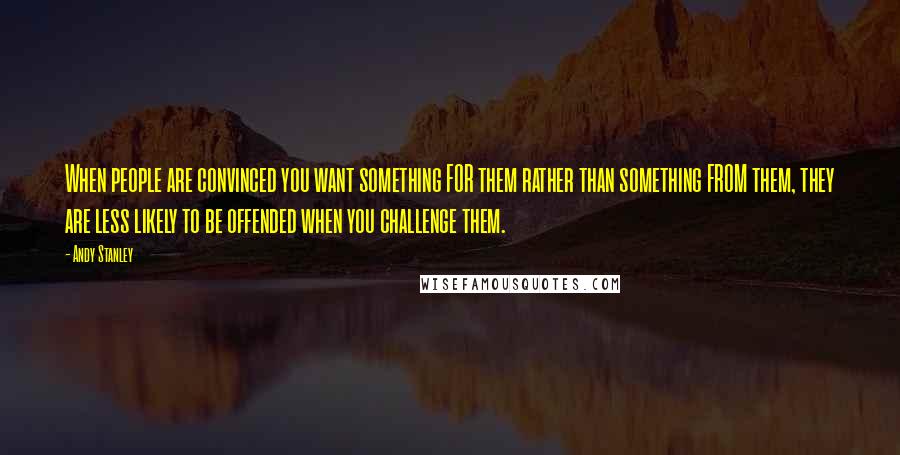 Andy Stanley Quotes: When people are convinced you want something FOR them rather than something FROM them, they are less likely to be offended when you challenge them.