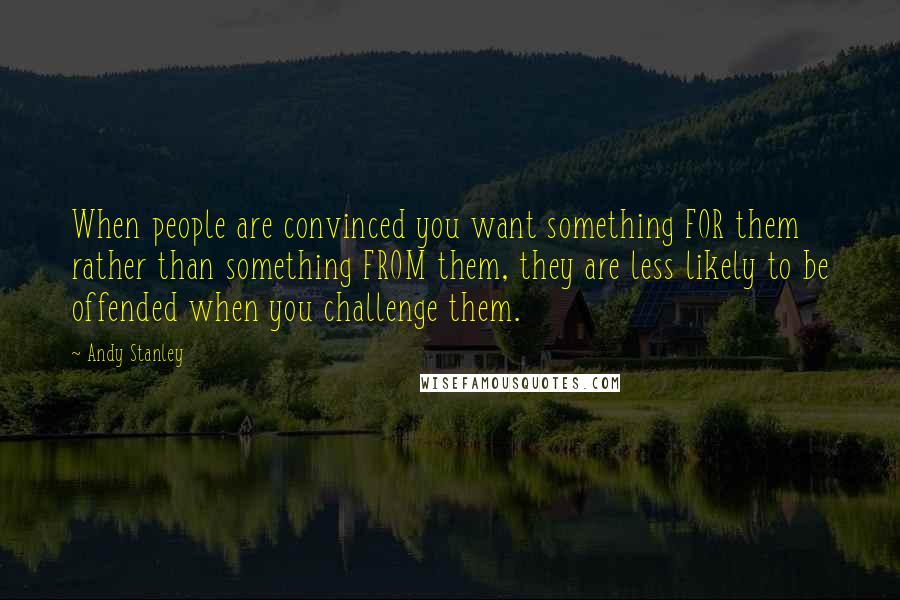 Andy Stanley Quotes: When people are convinced you want something FOR them rather than something FROM them, they are less likely to be offended when you challenge them.