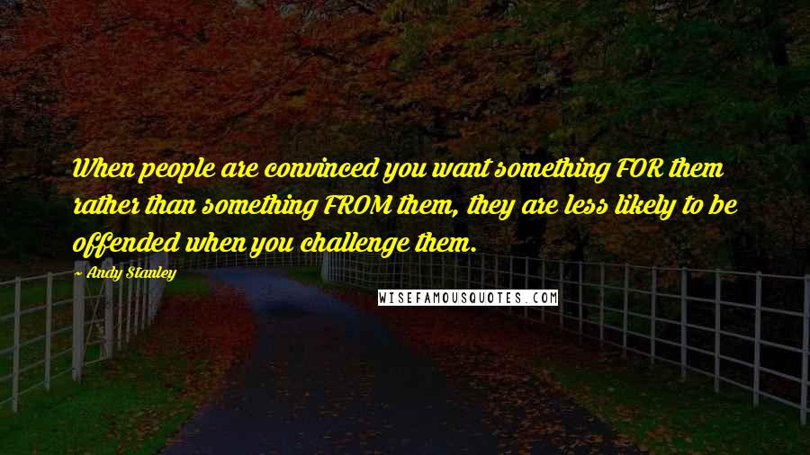 Andy Stanley Quotes: When people are convinced you want something FOR them rather than something FROM them, they are less likely to be offended when you challenge them.