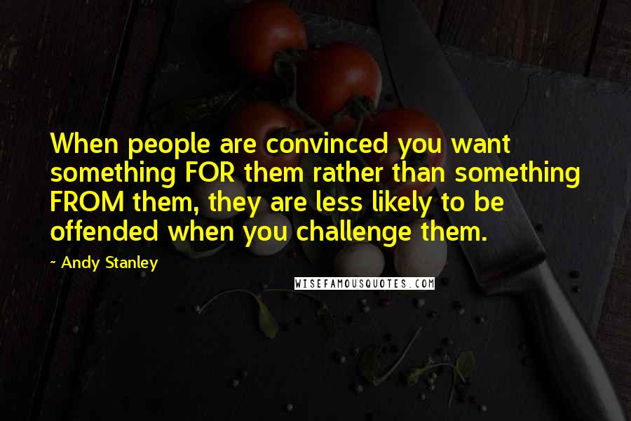 Andy Stanley Quotes: When people are convinced you want something FOR them rather than something FROM them, they are less likely to be offended when you challenge them.