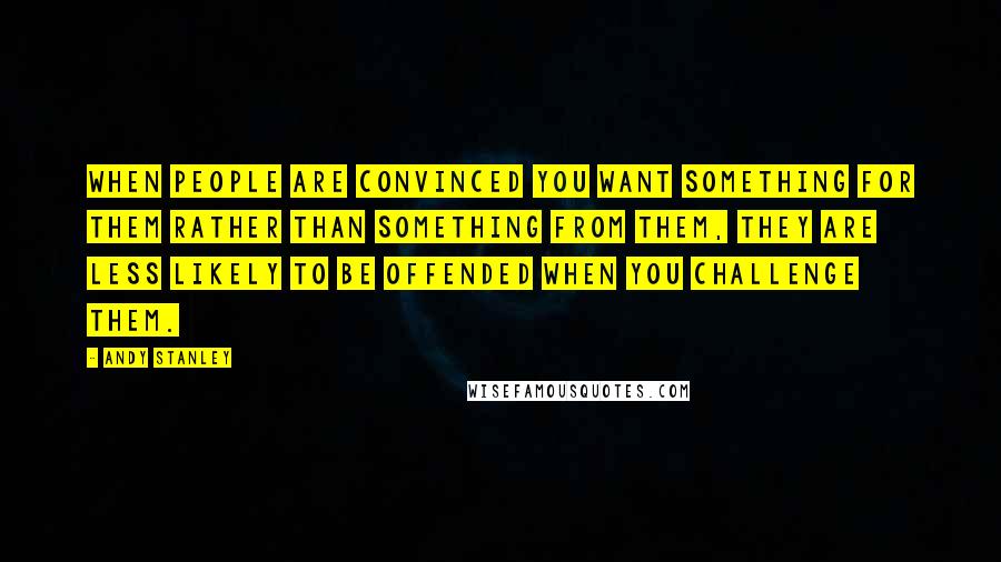 Andy Stanley Quotes: When people are convinced you want something FOR them rather than something FROM them, they are less likely to be offended when you challenge them.