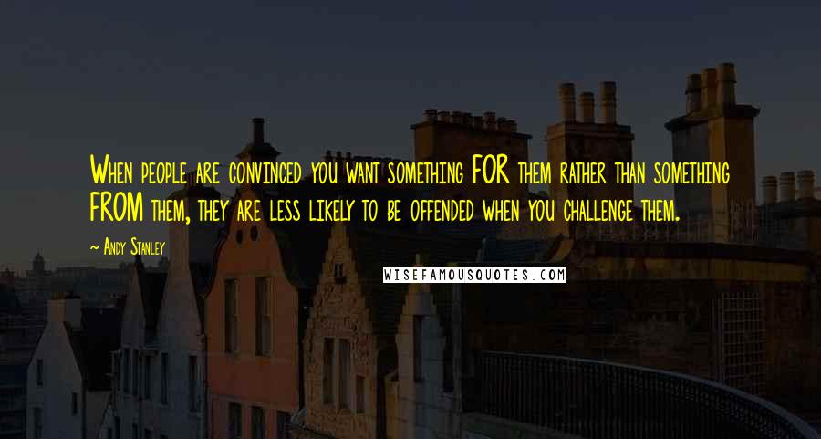 Andy Stanley Quotes: When people are convinced you want something FOR them rather than something FROM them, they are less likely to be offended when you challenge them.