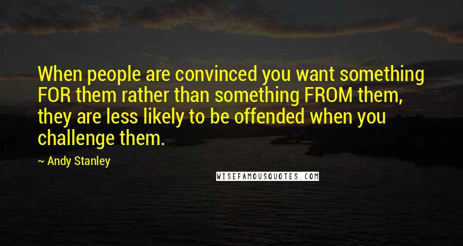 Andy Stanley Quotes: When people are convinced you want something FOR them rather than something FROM them, they are less likely to be offended when you challenge them.