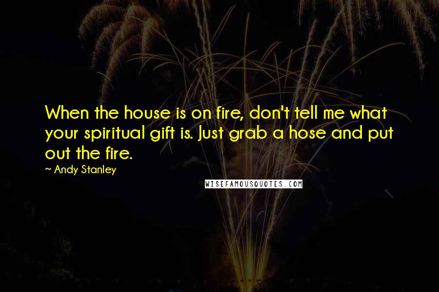 Andy Stanley Quotes: When the house is on fire, don't tell me what your spiritual gift is. Just grab a hose and put out the fire.