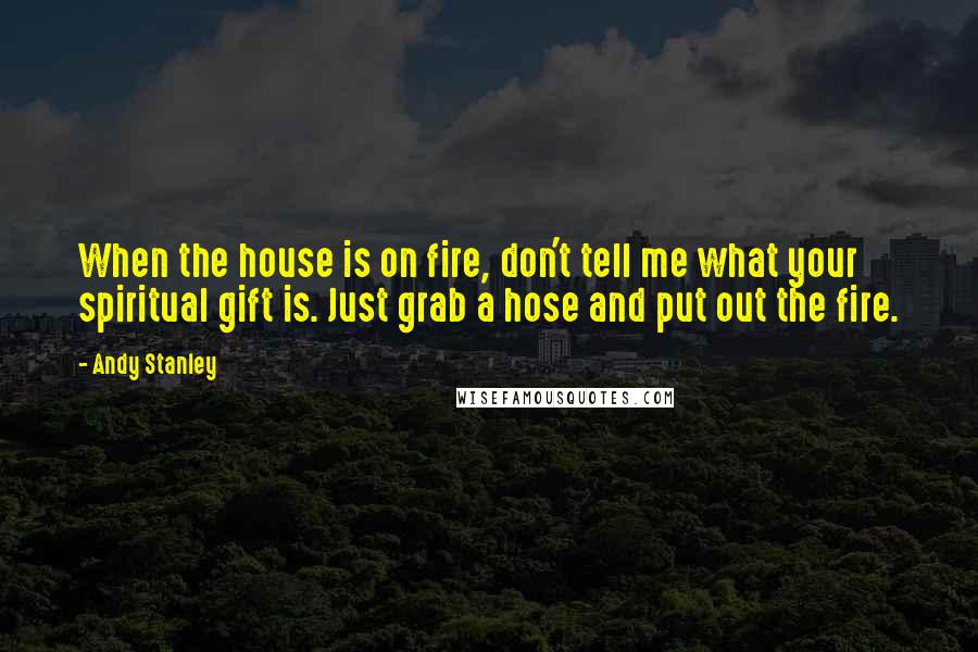 Andy Stanley Quotes: When the house is on fire, don't tell me what your spiritual gift is. Just grab a hose and put out the fire.