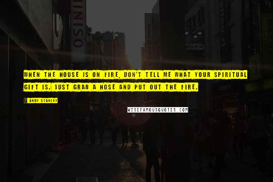 Andy Stanley Quotes: When the house is on fire, don't tell me what your spiritual gift is. Just grab a hose and put out the fire.
