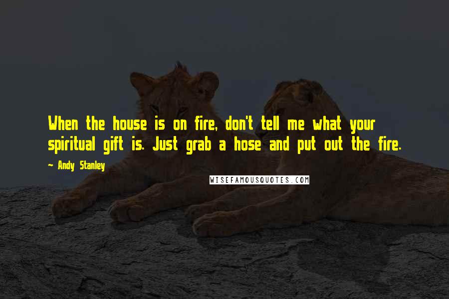 Andy Stanley Quotes: When the house is on fire, don't tell me what your spiritual gift is. Just grab a hose and put out the fire.