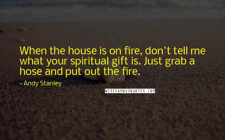 Andy Stanley Quotes: When the house is on fire, don't tell me what your spiritual gift is. Just grab a hose and put out the fire.