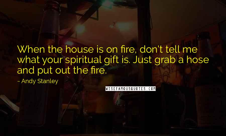 Andy Stanley Quotes: When the house is on fire, don't tell me what your spiritual gift is. Just grab a hose and put out the fire.
