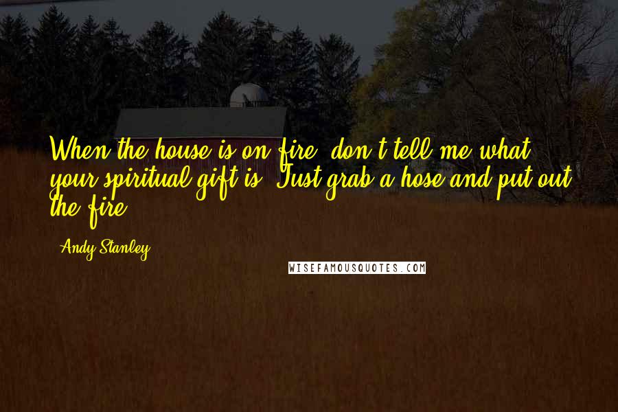 Andy Stanley Quotes: When the house is on fire, don't tell me what your spiritual gift is. Just grab a hose and put out the fire.