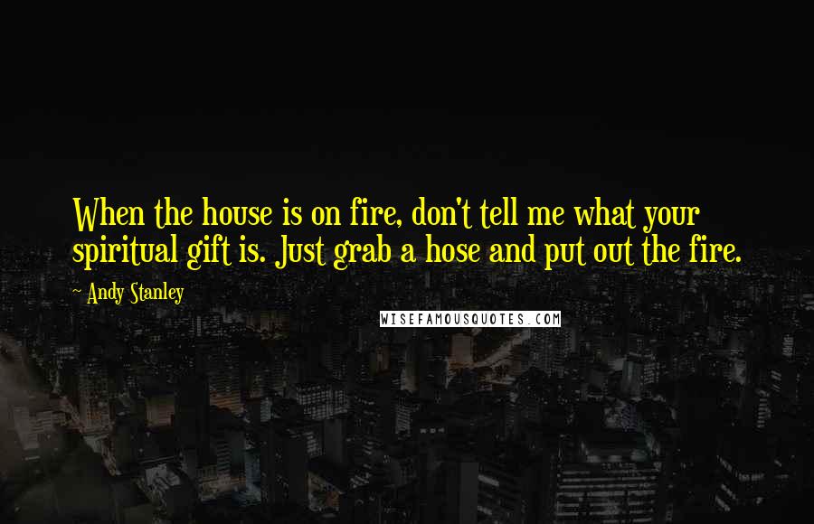 Andy Stanley Quotes: When the house is on fire, don't tell me what your spiritual gift is. Just grab a hose and put out the fire.