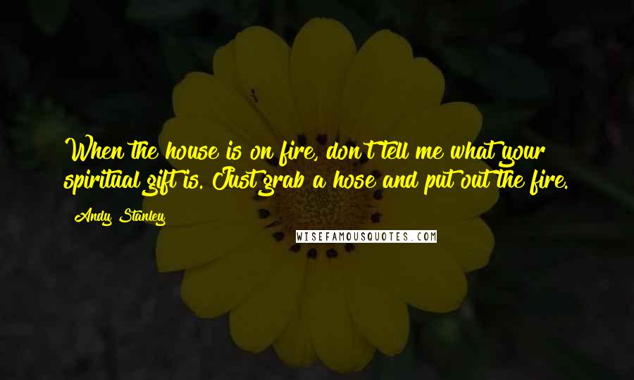 Andy Stanley Quotes: When the house is on fire, don't tell me what your spiritual gift is. Just grab a hose and put out the fire.