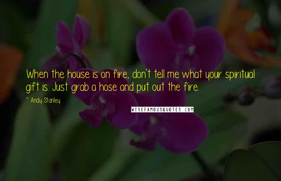 Andy Stanley Quotes: When the house is on fire, don't tell me what your spiritual gift is. Just grab a hose and put out the fire.