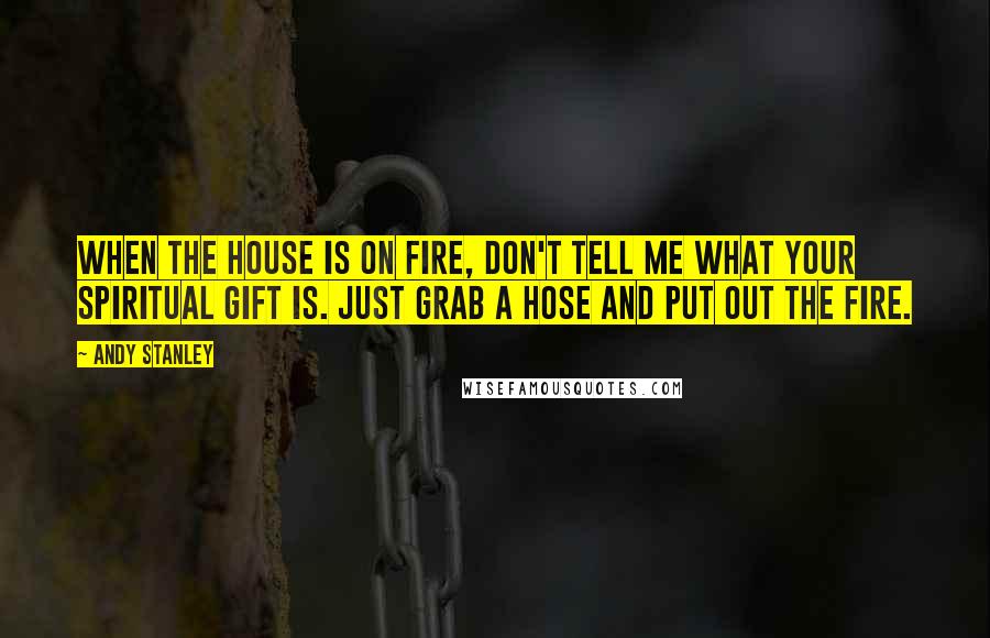 Andy Stanley Quotes: When the house is on fire, don't tell me what your spiritual gift is. Just grab a hose and put out the fire.