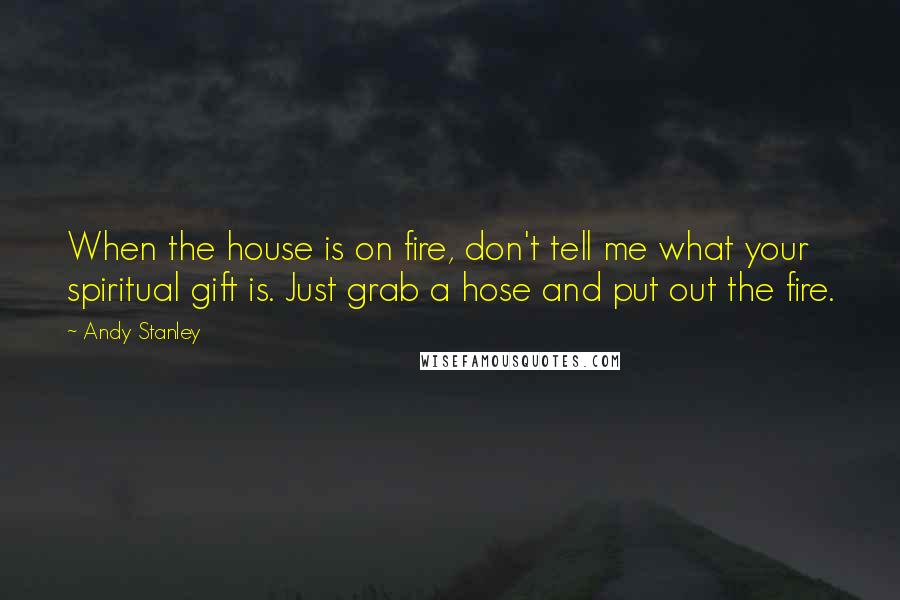 Andy Stanley Quotes: When the house is on fire, don't tell me what your spiritual gift is. Just grab a hose and put out the fire.