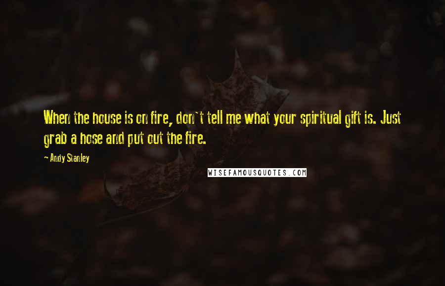 Andy Stanley Quotes: When the house is on fire, don't tell me what your spiritual gift is. Just grab a hose and put out the fire.