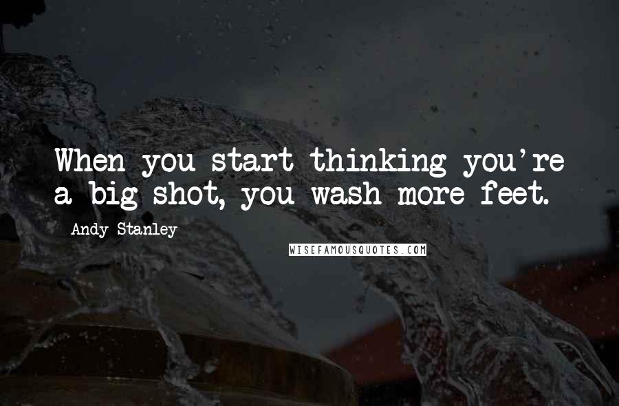 Andy Stanley Quotes: When you start thinking you're a big shot, you wash more feet.