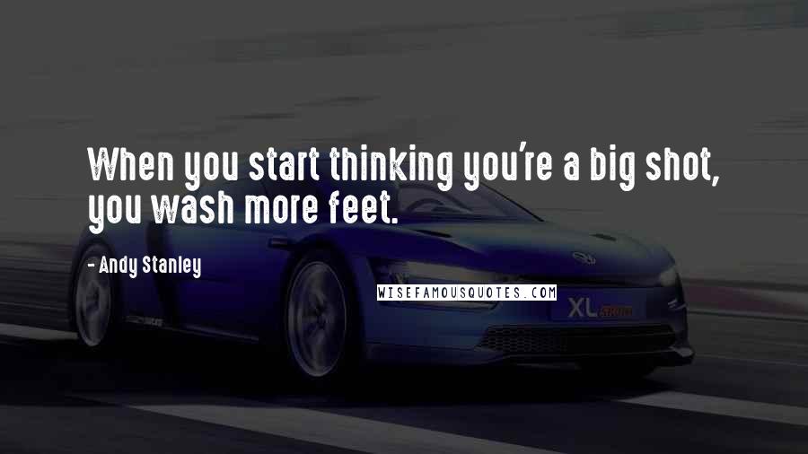 Andy Stanley Quotes: When you start thinking you're a big shot, you wash more feet.