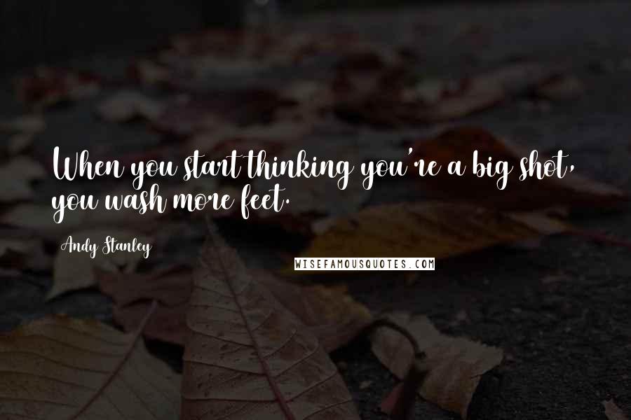 Andy Stanley Quotes: When you start thinking you're a big shot, you wash more feet.