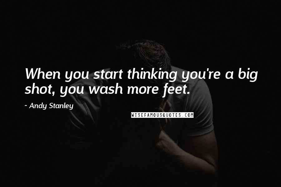 Andy Stanley Quotes: When you start thinking you're a big shot, you wash more feet.