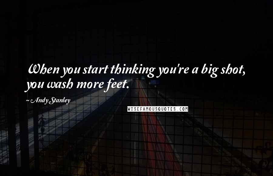 Andy Stanley Quotes: When you start thinking you're a big shot, you wash more feet.