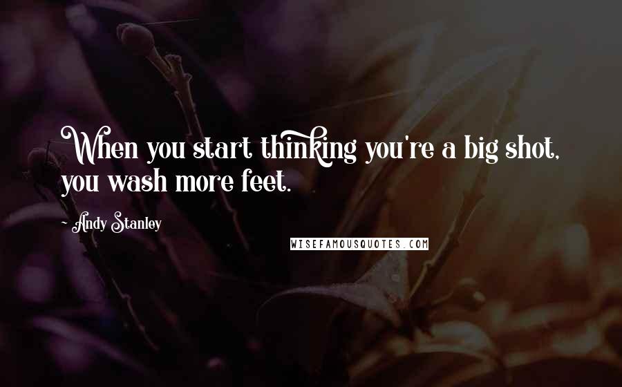 Andy Stanley Quotes: When you start thinking you're a big shot, you wash more feet.