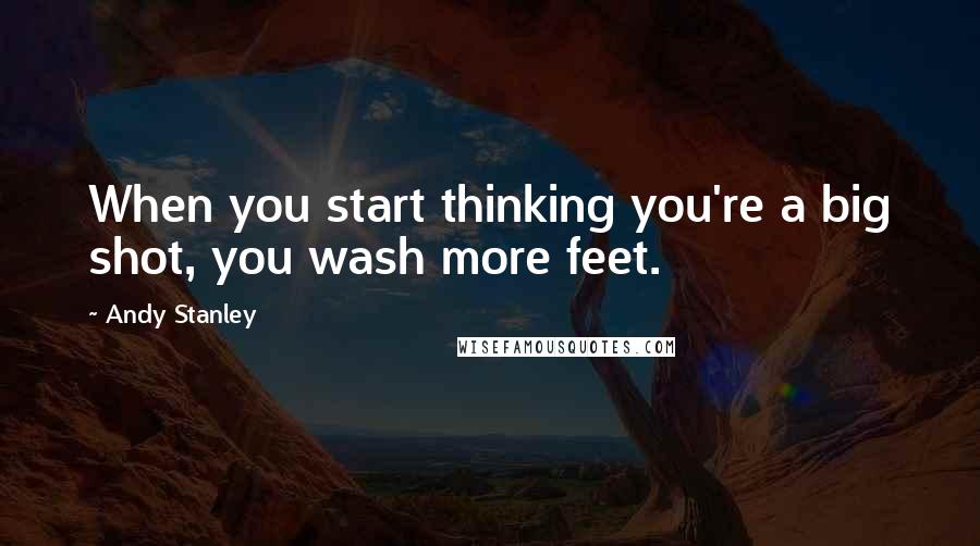 Andy Stanley Quotes: When you start thinking you're a big shot, you wash more feet.